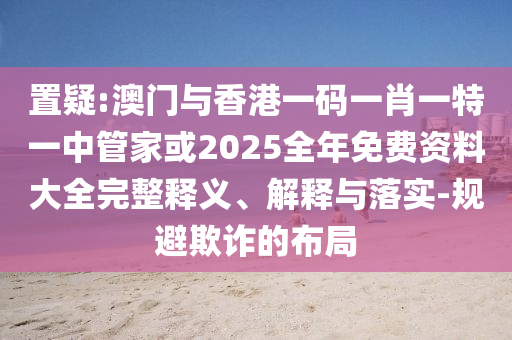 置疑:澳門(mén)與香港一碼一肖一特一中管家或2025全年免費(fèi)資料大全完整釋義、解釋與落實(shí)-規(guī)避欺詐的布局