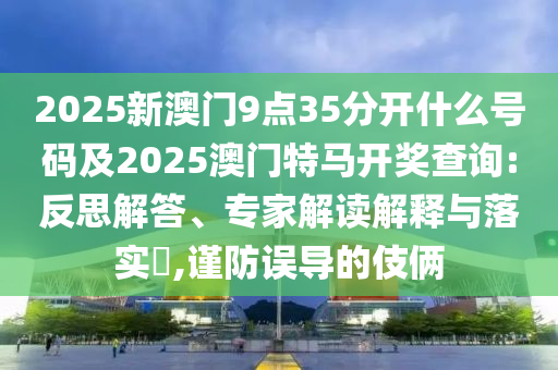 2025新澳門9點(diǎn)35分開什么號碼及2025澳門特馬開獎(jiǎng)查詢:反思解答、專家解讀解釋與落實(shí)?,謹(jǐn)防誤導(dǎo)的伎倆