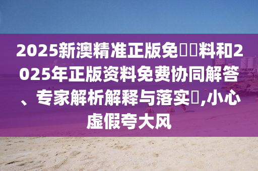 2025新澳精準(zhǔn)正版免費(fèi)資料和2025年正版資料免費(fèi)協(xié)同解答、專(zhuān)家解析解釋與落實(shí)?,小心虛假夸大風(fēng)