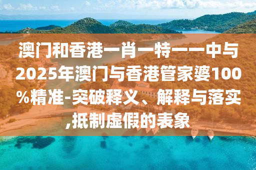 澳門和香港一肖一特一一中與2025年澳門與香港管家婆100%精準(zhǔn)-突破釋義、解釋與落實(shí),抵制虛假的表象