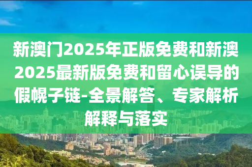 新澳門2025年正版免費和新澳2025最新版免費和留心誤導(dǎo)的假幌子鏈-全景解答、專家解析解釋與落實