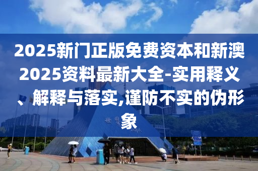 2025新門正版免費資本和新澳2025資料最新大全-實用釋義、解釋與落實,謹防不實的偽形象