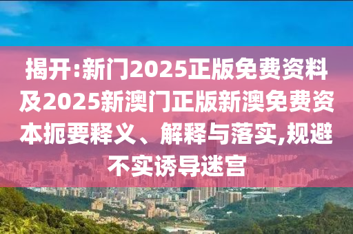 揭開:新門2025正版免費(fèi)資料及2025新澳門正版新澳免費(fèi)資本扼要釋義、解釋與落實(shí),規(guī)避不實(shí)誘導(dǎo)迷宮