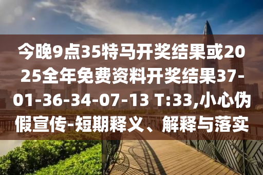 今晚9點35特馬開獎結果或2025全年免費資料開獎結果37-01-36-34-07-13 T:33,小心偽假宣傳-短期釋義、解釋與落實