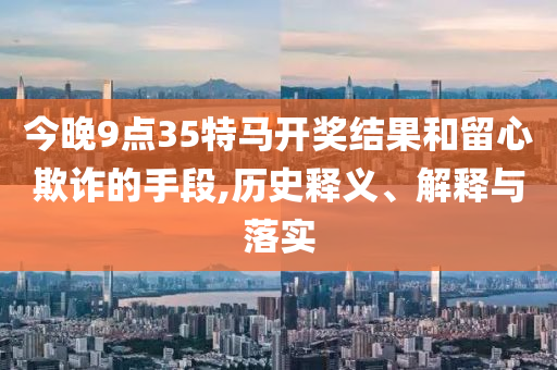 今晚9點35特馬開獎結果和留心欺詐的手段,歷史釋義、解釋與落實