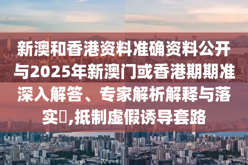 新澳和香港資料準確資料公開與2025年新澳門或香港期期準深入解答、專家解析解釋與落實?,抵制虛假誘導套路