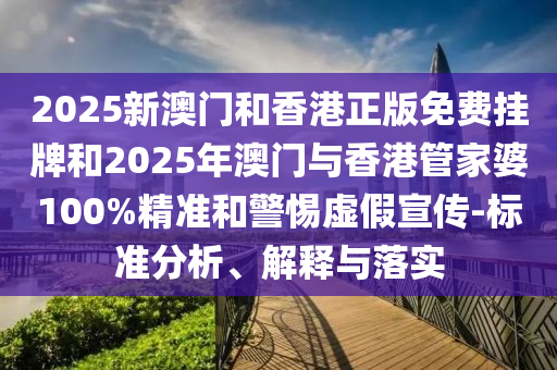 2025新澳門和香港正版免費掛牌和2025年澳門與香港管家婆100%精準和警惕虛假宣傳-標準分析、解釋與落實