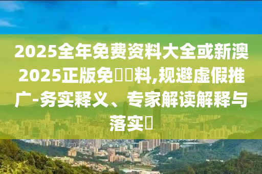 2025全年免費資料大全或新澳2025正版免費資料,規(guī)避虛假推廣-務(wù)實釋義、專家解讀解釋與落實?