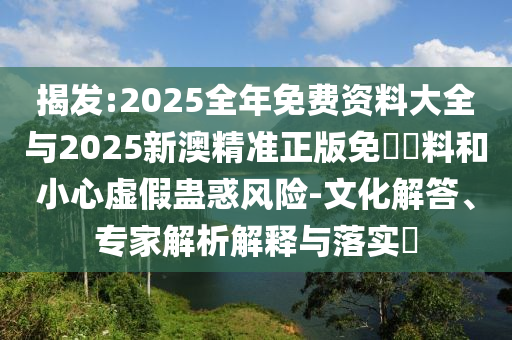 揭發(fā):2025全年免費資料大全與2025新澳精準正版免費資料和小心虛假蠱惑風險-文化解答、專家解析解釋與落實?