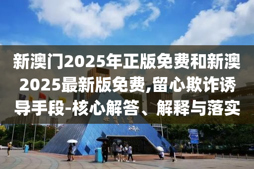 新澳門2025年正版免費和新澳2025最新版免費,留心欺詐誘導手段-核心解答、解釋與落實