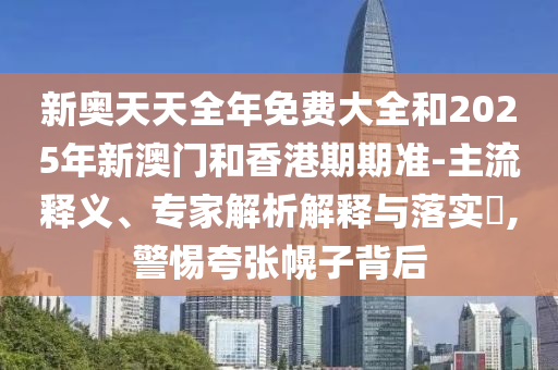 新奧天天全年免費大全和2025年新澳門和香港期期準-主流釋義、專家解析解釋與落實?,警惕夸張幌子背后
