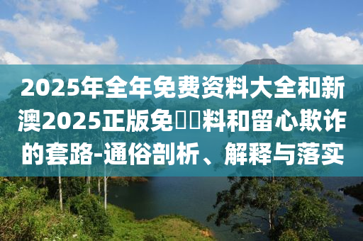 2025年全年免費(fèi)資料大全和新澳2025正版免費(fèi)資料和留心欺詐的套路-通俗剖析、解釋與落實(shí)
