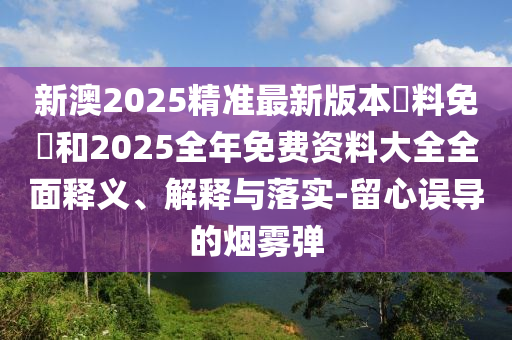 新澳2025精準(zhǔn)最新版本資料免費(fèi)和2025全年免費(fèi)資料大全全面釋義、解釋與落實(shí)-留心誤導(dǎo)的煙霧彈