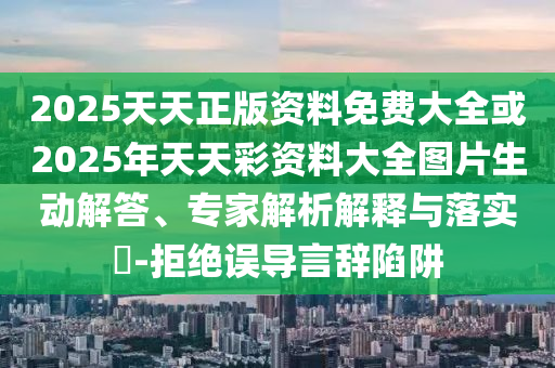 2025天天正版資料免費大全或2025年天天彩資料大全圖片生動解答、專家解析解釋與落實?-拒絕誤導言辭陷阱