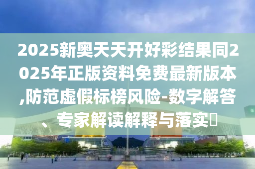 2025新奧天天開好彩結(jié)果同2025年正版資料免費最新版本,防范虛假標榜風險-數(shù)字解答、專家解讀解釋與落實?