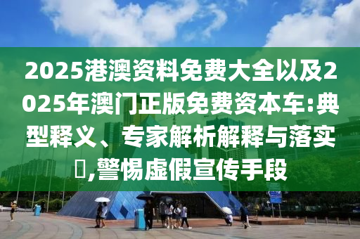 2025港澳資料免費大全以及2025年澳門正版免費資本車:典型釋義、專家解析解釋與落實?,警惕虛假宣傳手段