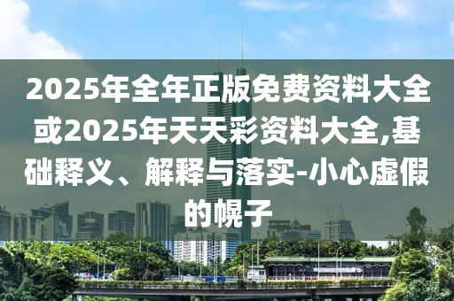 2025年全年正版免費(fèi)資料大全或2025年天天彩資料大全,基礎(chǔ)釋義、解釋與落實(shí)-小心虛假的幌子