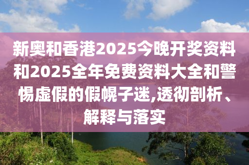 新奧和香港2025今晚開獎資料和2025全年免費資料大全和警惕虛假的假幌子迷,透徹剖析、解釋與落實