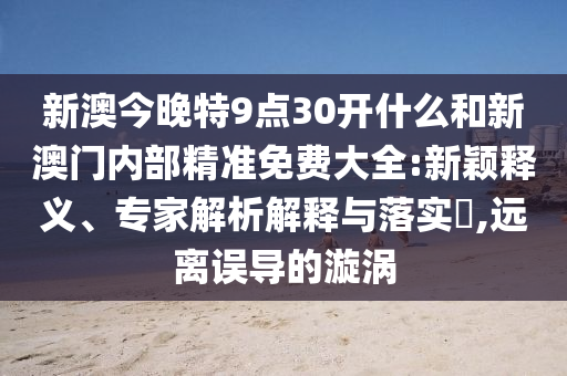 新澳今晚特9點(diǎn)30開什么和新澳門內(nèi)部精準(zhǔn)免費(fèi)大全:新穎釋義、專家解析解釋與落實(shí)?,遠(yuǎn)離誤導(dǎo)的漩渦