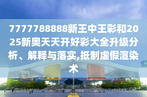 7777788888新王中王彩和2025新奧天天開好彩大全升級(jí)分析、解釋與落實(shí),抵制虛假渲染術(shù)