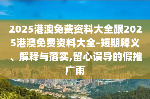2025港澳免費(fèi)資料大全跟2025港澳免費(fèi)資料大全-短期釋義、解釋與落實(shí),留心誤導(dǎo)的假推廣雨