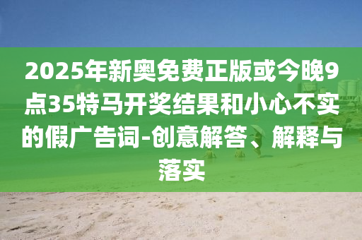2025年新奧免費(fèi)正版或今晚9點35特馬開獎結(jié)果和小心不實的假廣告詞-創(chuàng)意解答、解釋與落實