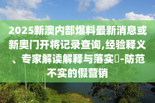 2025新澳內(nèi)部爆料最新消息或新奧門開(kāi)將記錄查詢,經(jīng)驗(yàn)釋義、專家解讀解釋與落實(shí)?-防范不實(shí)的假營(yíng)銷