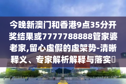 今晚新澳門和香港9點35分開獎結(jié)果或7777788888管家婆老家,留心虛假的虛架勢-清晰釋義、專家解析解釋與落實?