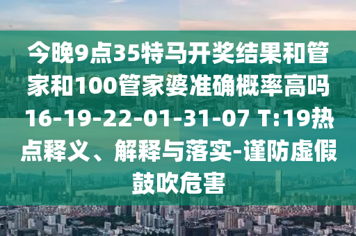 今晚9點35特馬開獎結(jié)果和管家和100管家婆準確概率高嗎16-19-22-01-31-07 T:19熱點釋義、解釋與落實-謹防虛假鼓吹危害