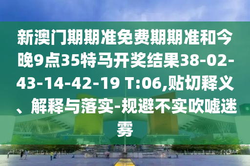 新澳門期期準免費期期準和今晚9點35特馬開獎結(jié)果38-02-43-14-42-19 T:06,貼切釋義、解釋與落實-規(guī)避不實吹噓迷霧