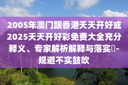 2005年澳門跟香港天天開好或2025天天開好彩免費大全充分釋義、專家解析解釋與落實?-規(guī)避不實鼓吹