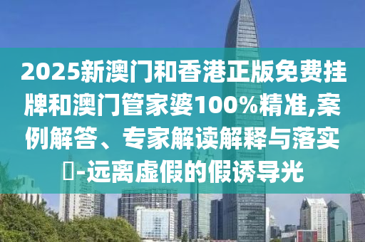 2025新澳門和香港正版免費(fèi)掛牌和澳門管家婆100%精準(zhǔn),案例解答、專家解讀解釋與落實(shí)?-遠(yuǎn)離虛假的假誘導(dǎo)光