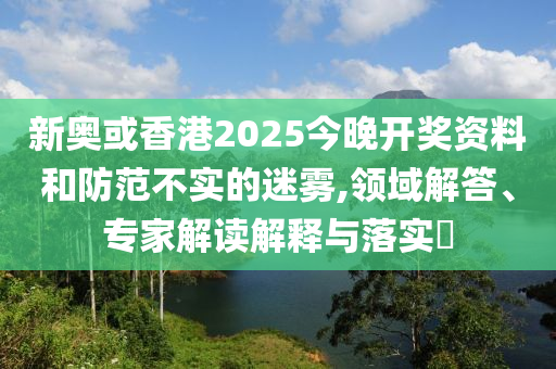 新奧或香港2025今晚開獎資料和防范不實的迷霧,領(lǐng)域解答、專家解讀解釋與落實?