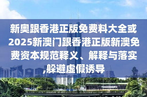 新奧跟香港正版免費料大全或2025新澳門跟香港正版新澳免費資本規(guī)范釋義、解釋與落實,躲避虛假誘導(dǎo)
