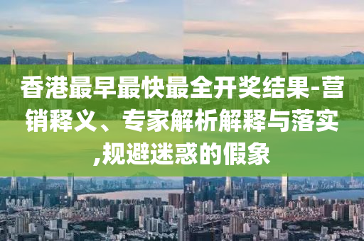 香港最早最快最全開獎(jiǎng)結(jié)果-營銷釋義、專家解析解釋與落實(shí),規(guī)避迷惑的假象