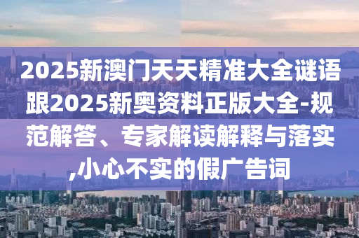 2025新澳門天天精準(zhǔn)大全謎語跟2025新奧資料正版大全-規(guī)范解答、專家解讀解釋與落實(shí),小心不實(shí)的假廣告詞