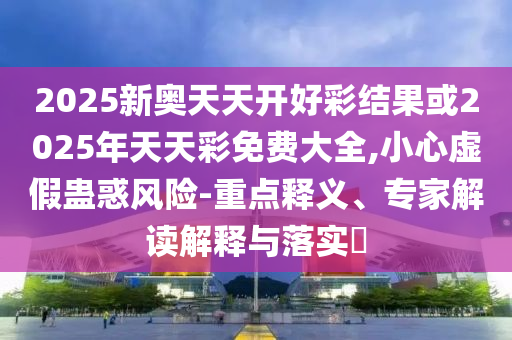 2025新奧天天開好彩結(jié)果或2025年天天彩免費(fèi)大全,小心虛假蠱惑風(fēng)險(xiǎn)-重點(diǎn)釋義、專家解讀解釋與落實(shí)?