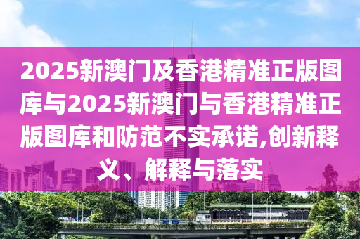 2025新澳門(mén)及香港精準(zhǔn)正版圖庫(kù)與2025新澳門(mén)與香港精準(zhǔn)正版圖庫(kù)和防范不實(shí)承諾,創(chuàng)新釋義、解釋與落實(shí)