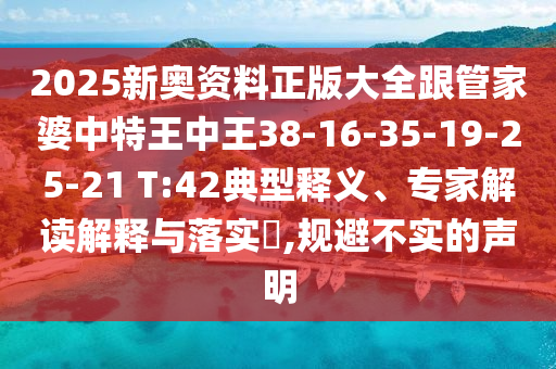 2025新奧資料正版大全跟管家婆中特王中王38-16-35-19-25-21 T:42典型釋義、專家解讀解釋與落實(shí)?,規(guī)避不實(shí)的聲明