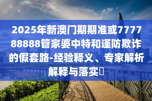 2025年新澳門期期準(zhǔn)或777788888管家婆中特和謹(jǐn)防欺詐的假套路-經(jīng)驗(yàn)釋義、專家解析解釋與落實(shí)?