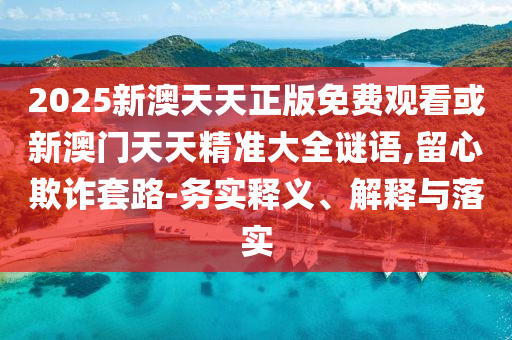 2025新澳天天正版免費(fèi)觀看或新澳門天天精準(zhǔn)大全謎語,留心欺詐套路-務(wù)實(shí)釋義、解釋與落實(shí)