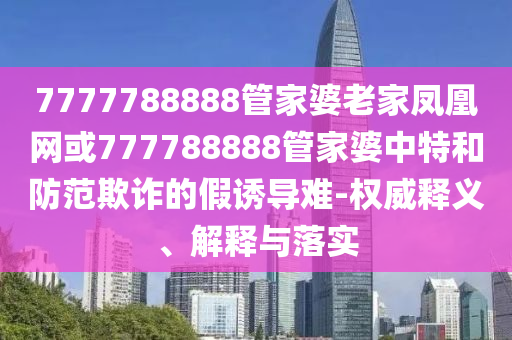 7777788888管家婆老家鳳凰網(wǎng)或777788888管家婆中特和防范欺詐的假誘導(dǎo)難-權(quán)威釋義、解釋與落實(shí)