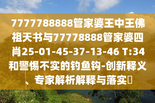 7777788888管家婆王中王佛祖天書與77778888管家婆四肖25-01-45-37-13-46 T:34和警惕不實(shí)的釣魚鉤-創(chuàng)新釋義、專家解析解釋與落實(shí)?