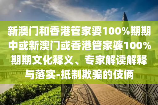 新澳門(mén)和香港管家婆100%期期中或新澳門(mén)或香港管家婆100%期期文化釋義、專(zhuān)家解讀解釋與落實(shí)-抵制欺騙的伎倆