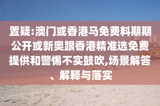 置疑:澳門或香港馬免費(fèi)料期期公開或新奧跟香港精準(zhǔn)選免費(fèi)提供和警惕不實(shí)鼓吹,場景解答、解釋與落實(shí)