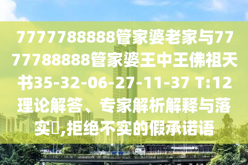 7777788888管家婆老家與7777788888管家婆王中王佛祖天書35-32-06-27-11-37 T:12理論解答、專家解析解釋與落實?,拒絕不實的假承諾語