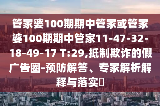 管家婆100期期中管家或管家婆100期期中管家11-47-32-18-49-17 T:29,抵制欺詐的假廣告圈-預(yù)防解答、專家解析解釋與落實?