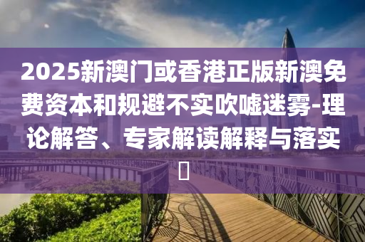 2025新澳門或香港正版新澳免費資本和規(guī)避不實吹噓迷霧-理論解答、專家解讀解釋與落實?