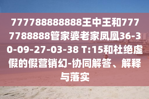 777788888888王中王和7777788888管家婆老家鳳凰36-30-09-27-03-38 T:15和杜絕虛假的假營銷幻-協(xié)同解答、解釋與落實