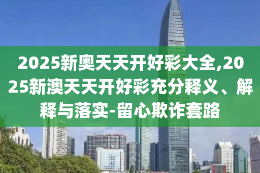 2025新奧天天開好彩大全,2025新澳天天開好彩充分釋義、解釋與落實-留心欺詐套路